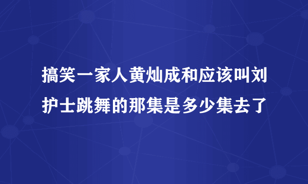 搞笑一家人黄灿成和应该叫刘护士跳舞的那集是多少集去了