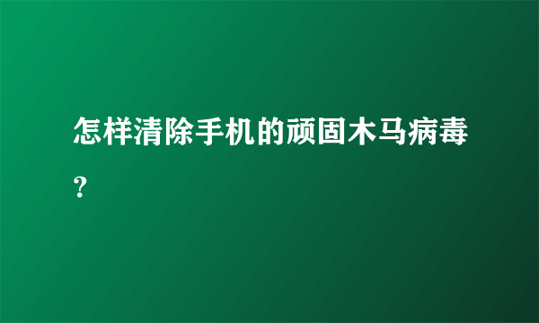 怎样清除手机的顽固木马病毒？