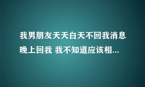 我男朋友天天白天不回我消息晚上回我 我不知道应该相信他还是应该怀疑他怎么办？