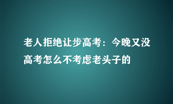 老人拒绝让步高考：今晚又没高考怎么不考虑老头子的