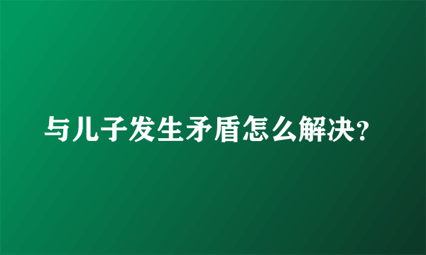 与儿子发生矛盾怎么解决？