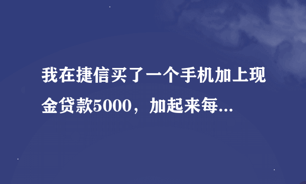 我在捷信买了一个手机加上现金贷款5000，加起来每月还他就是824，加上手机的首付就是10388我手机就是二千