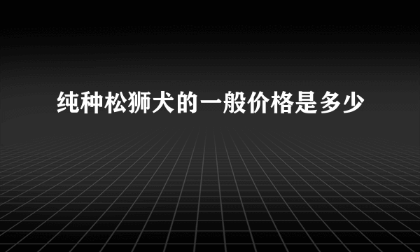 纯种松狮犬的一般价格是多少