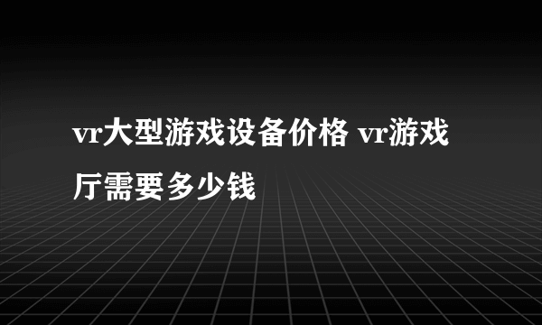 vr大型游戏设备价格 vr游戏厅需要多少钱