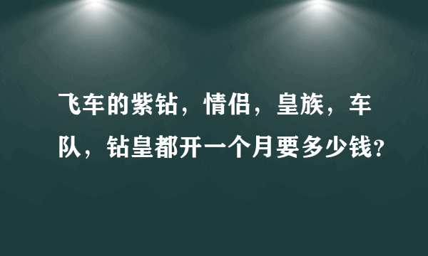 飞车的紫钻，情侣，皇族，车队，钻皇都开一个月要多少钱？