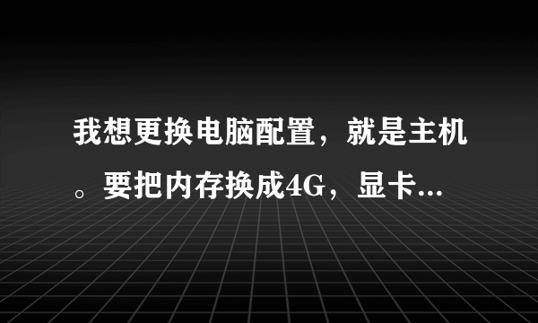 我想更换电脑配置，就是主机。要把内存换成4G，显卡换4G（3G），CPU换成三核（四核）。帮忙配置。谢谢