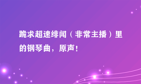 跪求超速绯闻（非常主播）里的钢琴曲，原声！