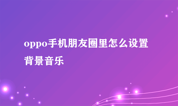 oppo手机朋友圈里怎么设置背景音乐