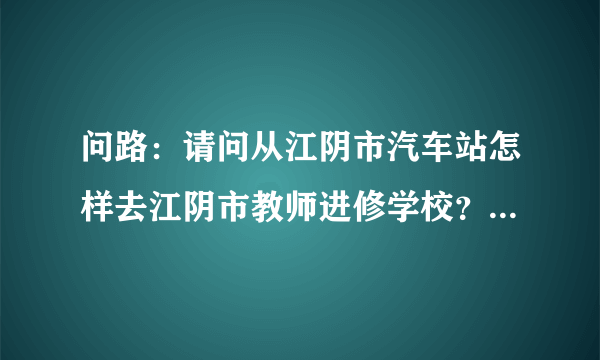 问路：请问从江阴市汽车站怎样去江阴市教师进修学校？经过江阴市教师进修学校的有哪些公交？