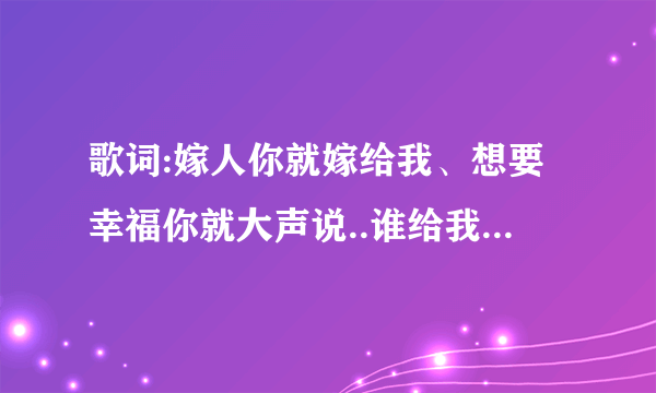 歌词:嫁人你就嫁给我、想要幸福你就大声说..谁给我说下这是哪个歌曲啊 ?