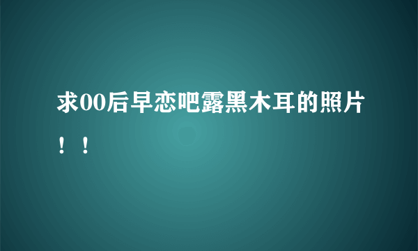 求00后早恋吧露黑木耳的照片！！