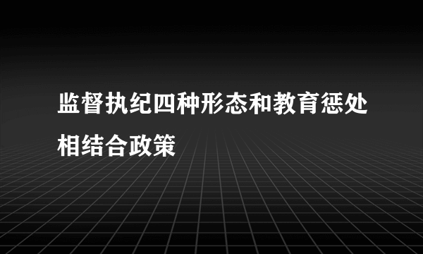 监督执纪四种形态和教育惩处相结合政策