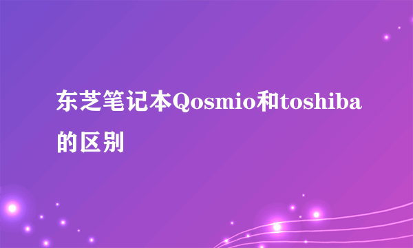 东芝笔记本Qosmio和toshiba的区别