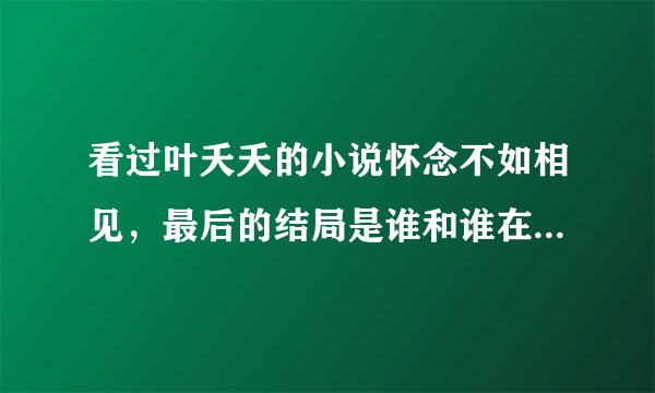 看过叶夭夭的小说怀念不如相见，最后的结局是谁和谁在一起了？恳请知情人回答！暂时没有分可以给！见谅！