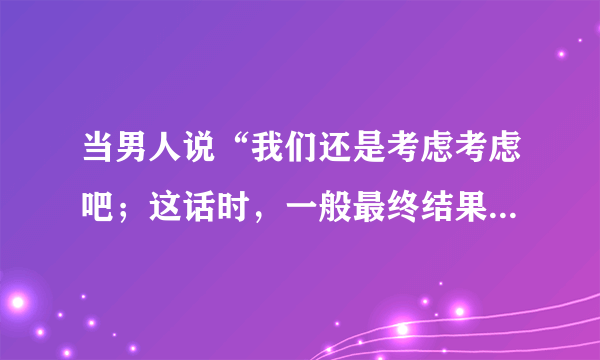 当男人说“我们还是考虑考虑吧；这话时，一般最终结果会是怎样？