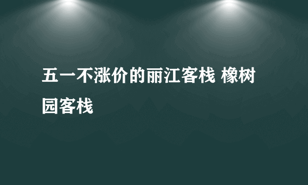 五一不涨价的丽江客栈 橡树园客栈