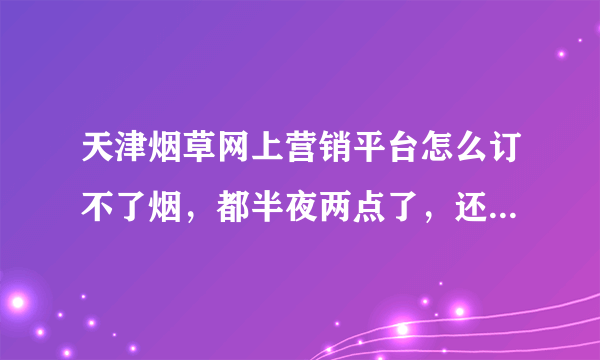 天津烟草网上营销平台怎么订不了烟，都半夜两点了，还登录不了，网站系统到底怎么了