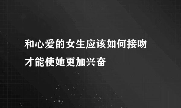 和心爱的女生应该如何接吻 才能使她更加兴奋