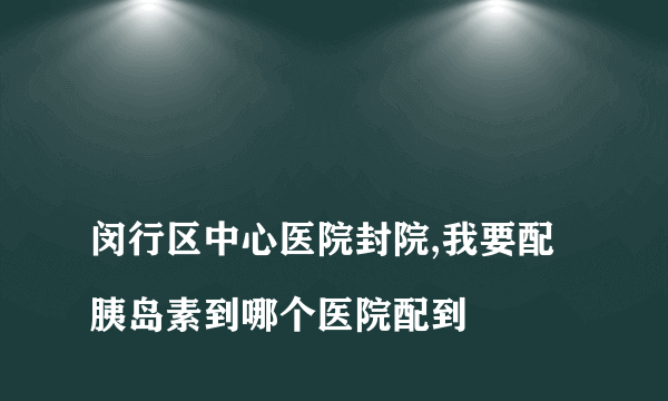 
闵行区中心医院封院,我要配胰岛素到哪个医院配到

