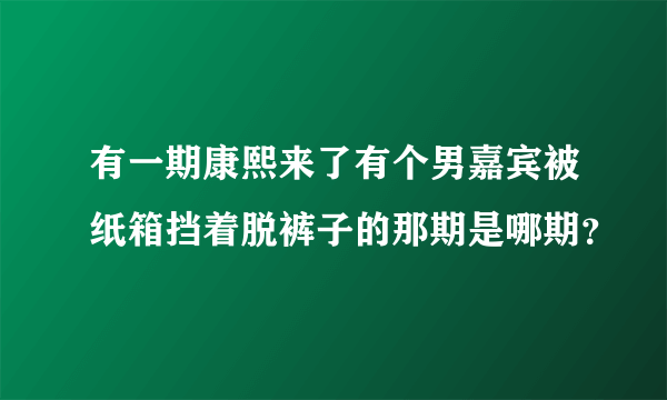 有一期康熙来了有个男嘉宾被纸箱挡着脱裤子的那期是哪期？