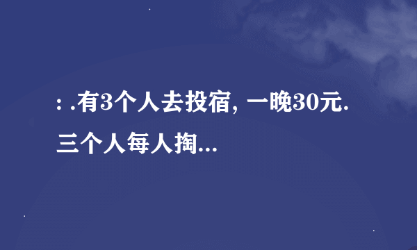 : .有3个人去投宿, 一晚30元. 三个人每人掏了10元凑够30元交给了