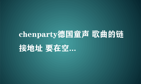 chenparty德国童声 歌曲的链接地址 要在空间里放的 Hi给我 谢啦