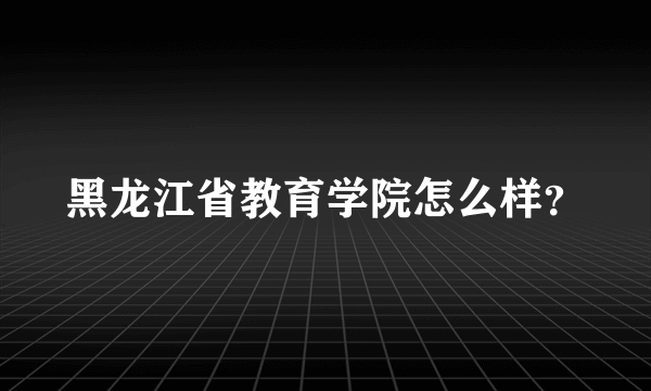 黑龙江省教育学院怎么样？