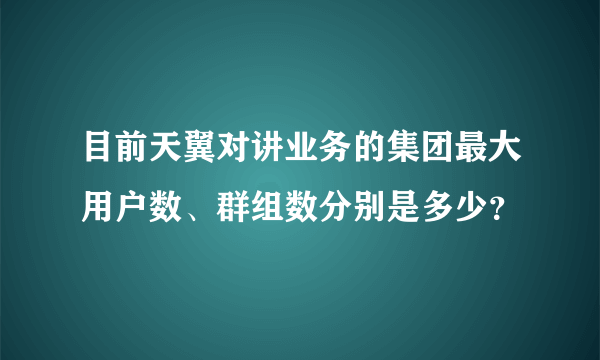 目前天翼对讲业务的集团最大用户数、群组数分别是多少？