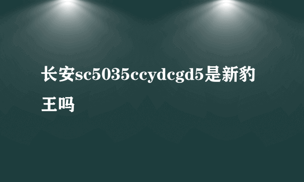 长安sc5035ccydcgd5是新豹王吗