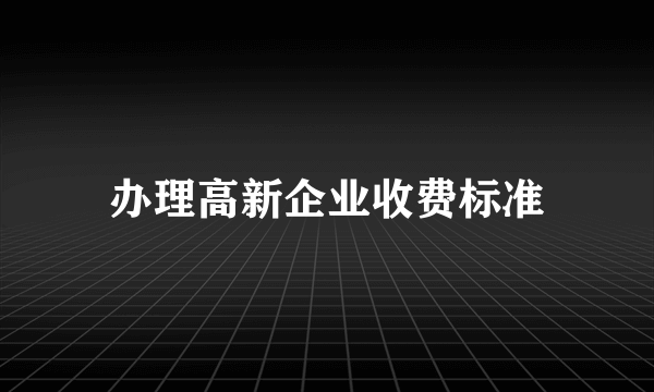 办理高新企业收费标准