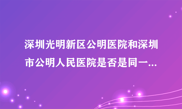 深圳光明新区公明医院和深圳市公明人民医院是否是同一家，有什么区别？