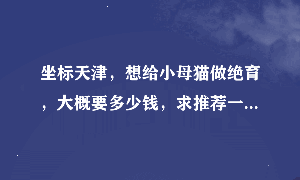 坐标天津，想给小母猫做绝育，大概要多少钱，求推荐一个靠谱，价格公道的宠物医院，谢谢