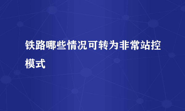 铁路哪些情况可转为非常站控模式