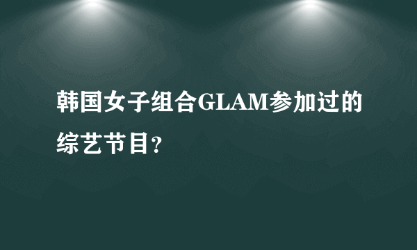 韩国女子组合GLAM参加过的综艺节目？