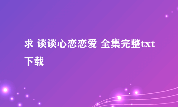 求 谈谈心恋恋爱 全集完整txt下载