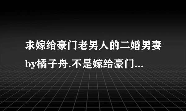 求嫁给豪门老男人的二婚男妻by橘子舟.不是嫁给豪门老男人，不是千峰一鹤的那个