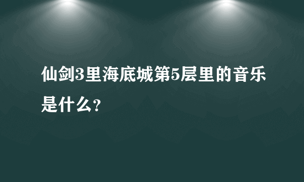 仙剑3里海底城第5层里的音乐是什么？