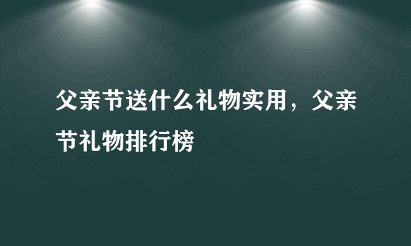 父亲节送什么礼物实用，父亲节礼物排行榜