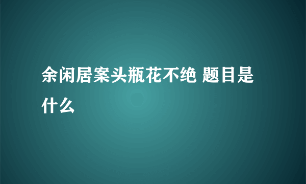 余闲居案头瓶花不绝 题目是什么