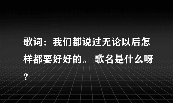 歌词：我们都说过无论以后怎样都要好好的。 歌名是什么呀？