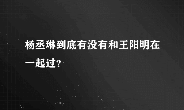 杨丞琳到底有没有和王阳明在一起过？