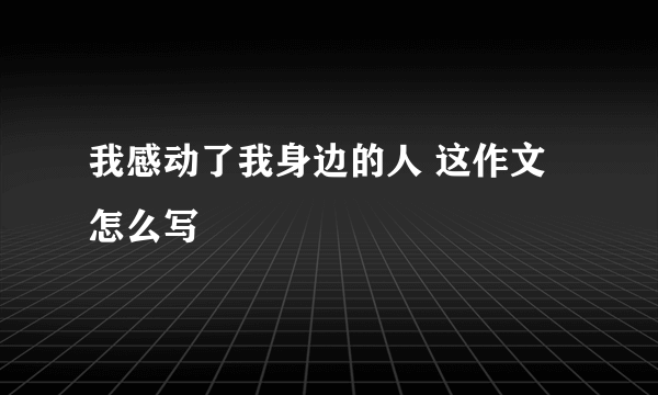 我感动了我身边的人 这作文怎么写