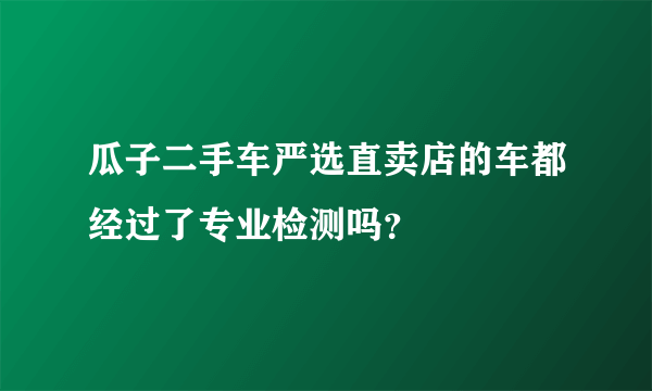 瓜子二手车严选直卖店的车都经过了专业检测吗？