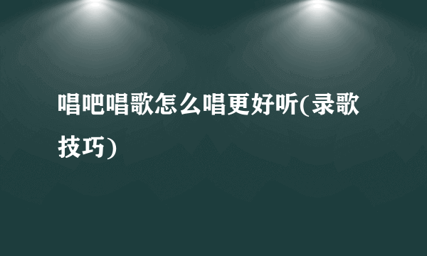 唱吧唱歌怎么唱更好听(录歌技巧)