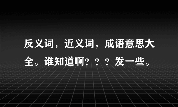 反义词，近义词，成语意思大全。谁知道啊？？？发一些。