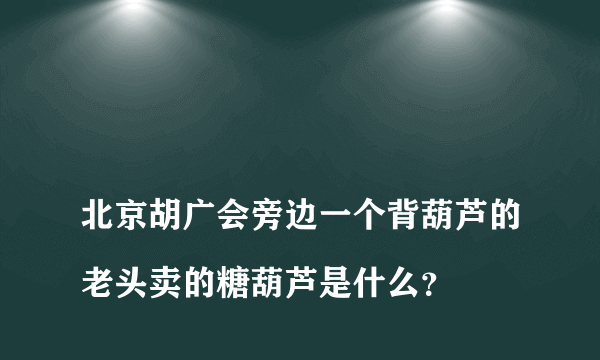 
北京胡广会旁边一个背葫芦的老头卖的糖葫芦是什么？

