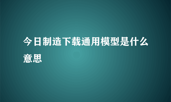 今日制造下载通用模型是什么意思