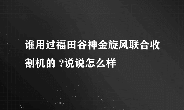 谁用过福田谷神金旋风联合收割机的 ?说说怎么样