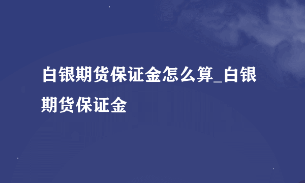 白银期货保证金怎么算_白银期货保证金