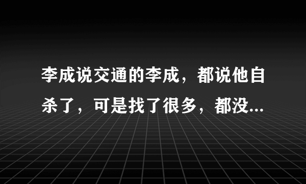 李成说交通的李成，都说他自杀了，可是找了很多，都没有真情实据可以证实的，如果他真的死了，不应该公布